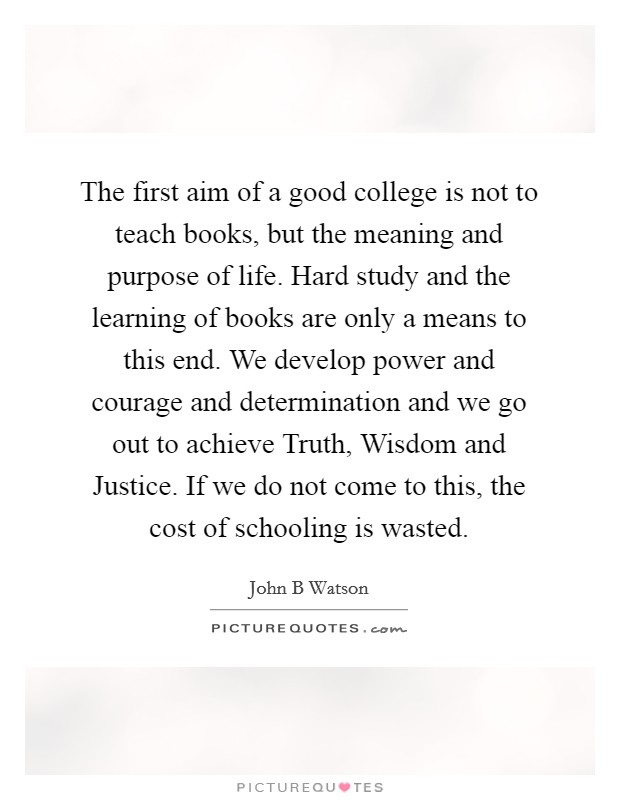 The first aim of a good college is not to teach books, but the meaning and purpose of life. Hard study and the learning of books are only a means to this end. We develop power and courage and determination and we go out to achieve Truth, Wisdom and Justice. If we do not come to this, the cost of schooling is wasted Picture Quote #1