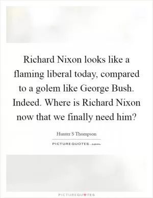 Richard Nixon looks like a flaming liberal today, compared to a golem like George Bush. Indeed. Where is Richard Nixon now that we finally need him? Picture Quote #1