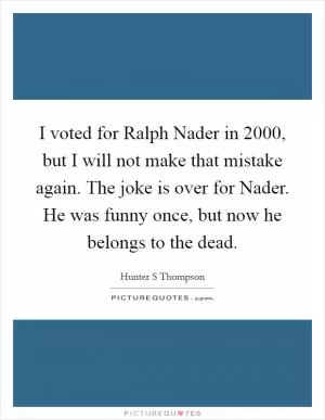 I voted for Ralph Nader in 2000, but I will not make that mistake again. The joke is over for Nader. He was funny once, but now he belongs to the dead Picture Quote #1