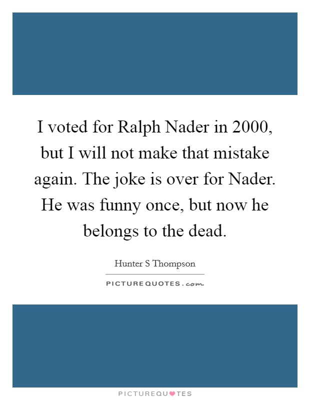 I voted for Ralph Nader in 2000, but I will not make that mistake again. The joke is over for Nader. He was funny once, but now he belongs to the dead Picture Quote #1