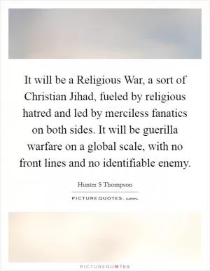 It will be a Religious War, a sort of Christian Jihad, fueled by religious hatred and led by merciless fanatics on both sides. It will be guerilla warfare on a global scale, with no front lines and no identifiable enemy Picture Quote #1