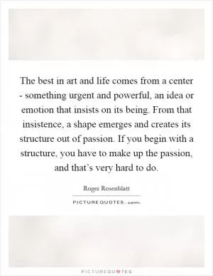 The best in art and life comes from a center - something urgent and powerful, an idea or emotion that insists on its being. From that insistence, a shape emerges and creates its structure out of passion. If you begin with a structure, you have to make up the passion, and that’s very hard to do Picture Quote #1