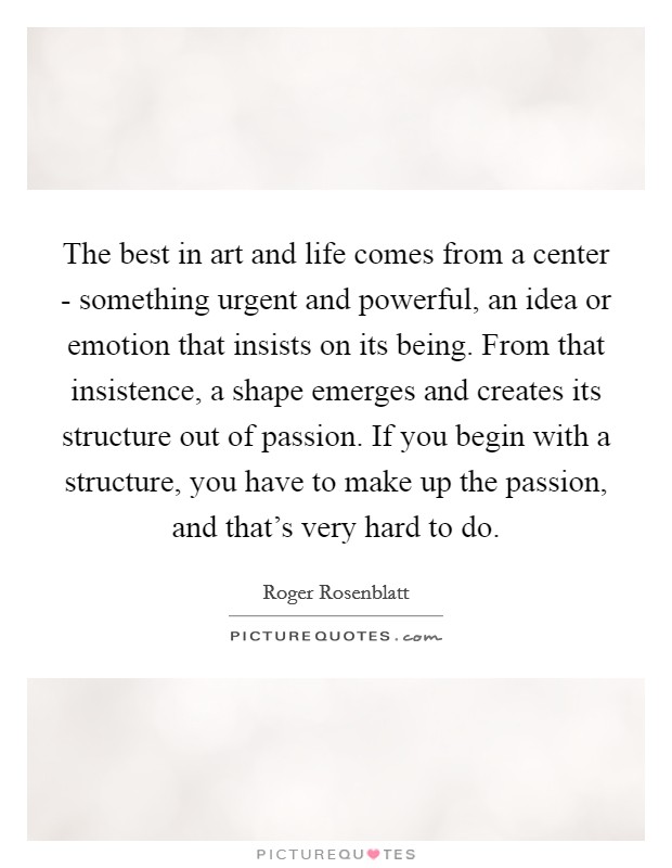 The best in art and life comes from a center - something urgent and powerful, an idea or emotion that insists on its being. From that insistence, a shape emerges and creates its structure out of passion. If you begin with a structure, you have to make up the passion, and that's very hard to do Picture Quote #1