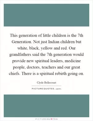 This generation of little children is the 7th Generation. Not just Indian children but white, black, yellow and red. Our grandfathers said the 7th generation would provide new spiritual leaders, medicine people, doctors, teachers and our great chiefs. There is a spiritual rebirth going on Picture Quote #1