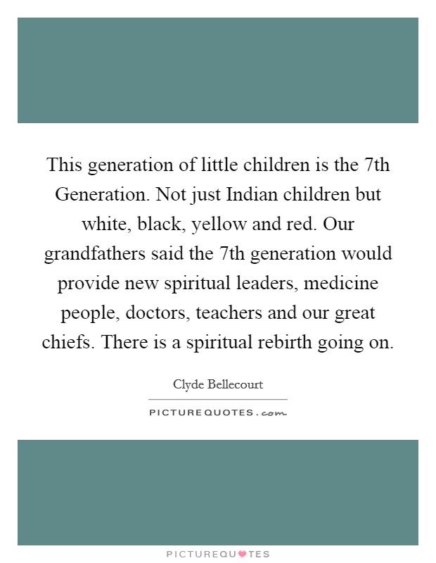 This generation of little children is the 7th Generation. Not just Indian children but white, black, yellow and red. Our grandfathers said the 7th generation would provide new spiritual leaders, medicine people, doctors, teachers and our great chiefs. There is a spiritual rebirth going on Picture Quote #1