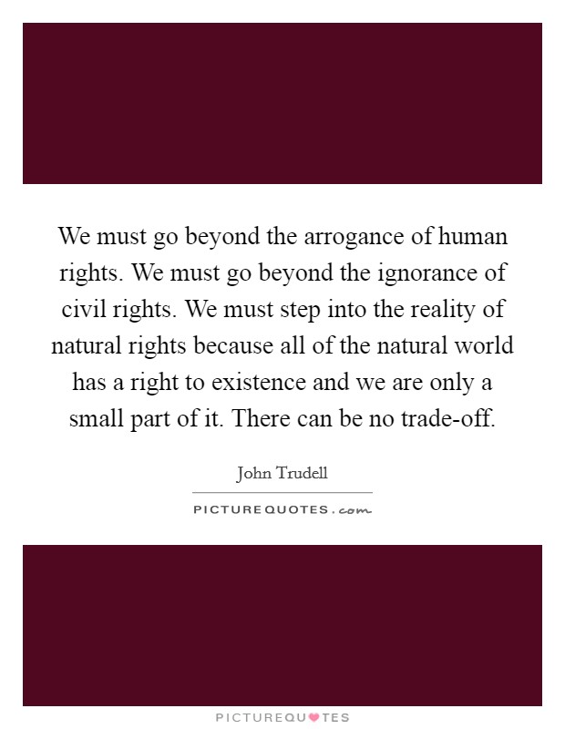 We must go beyond the arrogance of human rights. We must go beyond the ignorance of civil rights. We must step into the reality of natural rights because all of the natural world has a right to existence and we are only a small part of it. There can be no trade-off Picture Quote #1