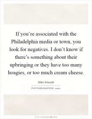 If you’re associated with the Philadelphia media or town, you look for negatives. I don’t know if there’s something about their upbringing or they have too many hoagies, or too much cream cheese Picture Quote #1