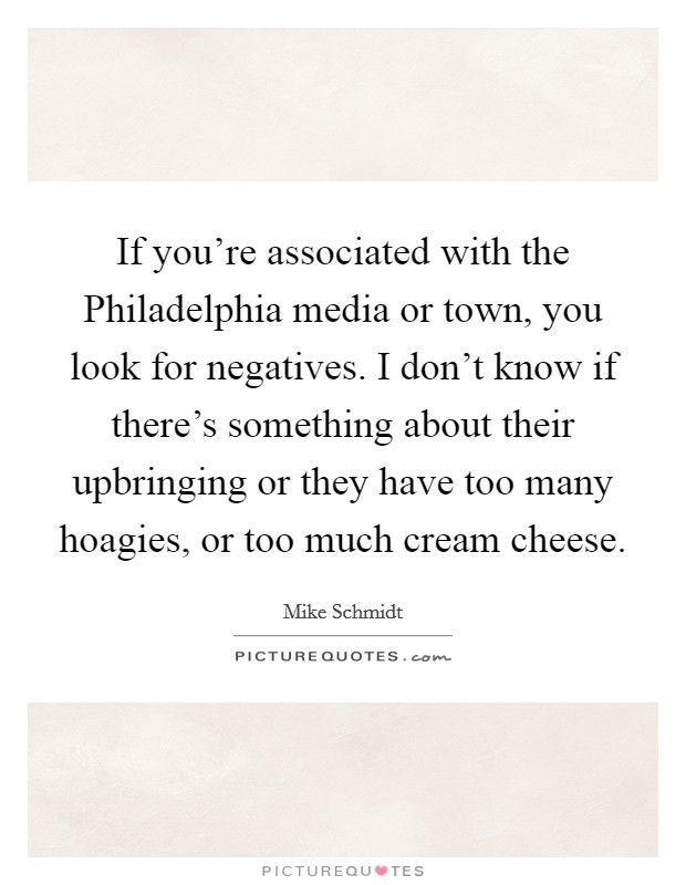 If you're associated with the Philadelphia media or town, you look for negatives. I don't know if there's something about their upbringing or they have too many hoagies, or too much cream cheese Picture Quote #1