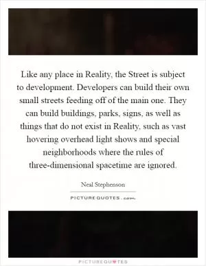 Like any place in Reality, the Street is subject to development. Developers can build their own small streets feeding off of the main one. They can build buildings, parks, signs, as well as things that do not exist in Reality, such as vast hovering overhead light shows and special neighborhoods where the rules of three-dimensional spacetime are ignored Picture Quote #1