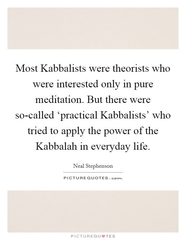 Most Kabbalists were theorists who were interested only in pure meditation. But there were so-called ‘practical Kabbalists' who tried to apply the power of the Kabbalah in everyday life Picture Quote #1