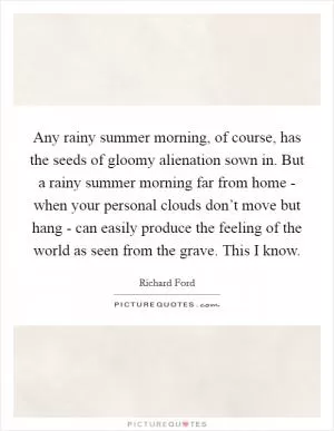 Any rainy summer morning, of course, has the seeds of gloomy alienation sown in. But a rainy summer morning far from home - when your personal clouds don’t move but hang - can easily produce the feeling of the world as seen from the grave. This I know Picture Quote #1