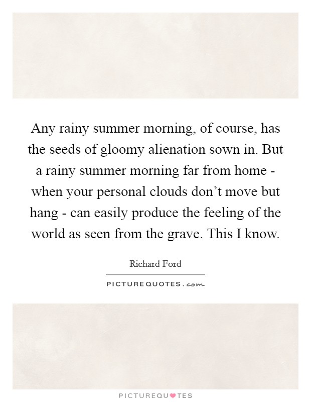 Any rainy summer morning, of course, has the seeds of gloomy alienation sown in. But a rainy summer morning far from home - when your personal clouds don't move but hang - can easily produce the feeling of the world as seen from the grave. This I know Picture Quote #1
