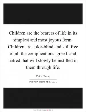 Children are the bearers of life in its simplest and most joyous form. Children are color-blind and still free of all the complications, greed, and hatred that will slowly be instilled in them through life Picture Quote #1