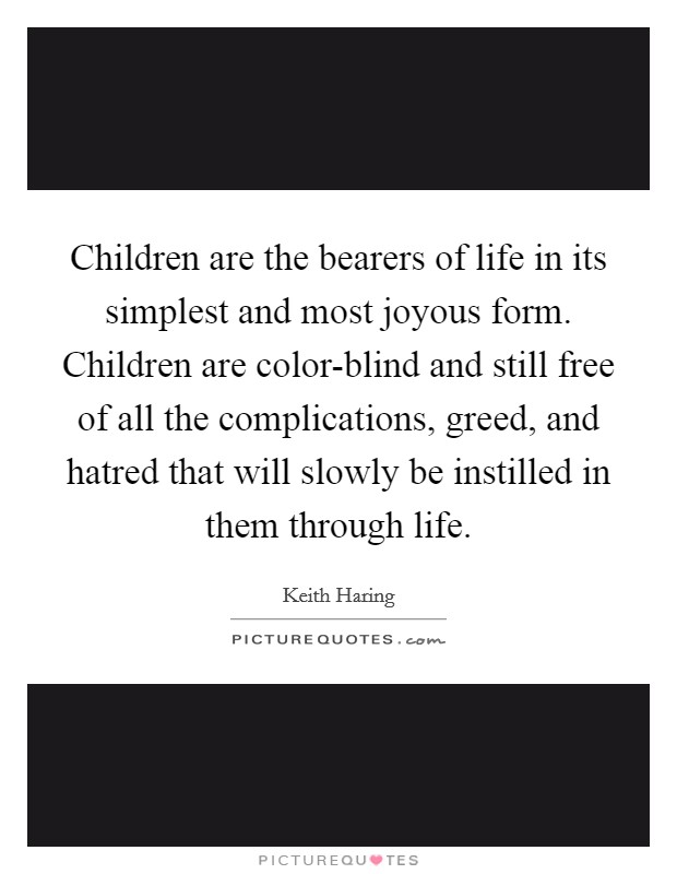 Children are the bearers of life in its simplest and most joyous form. Children are color-blind and still free of all the complications, greed, and hatred that will slowly be instilled in them through life Picture Quote #1