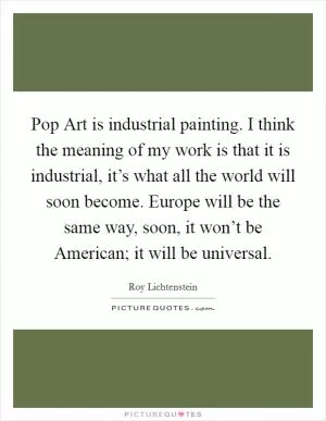 Pop Art is industrial painting. I think the meaning of my work is that it is industrial, it’s what all the world will soon become. Europe will be the same way, soon, it won’t be American; it will be universal Picture Quote #1