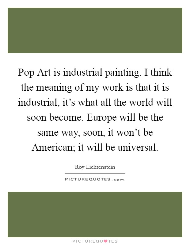 Pop Art is industrial painting. I think the meaning of my work is that it is industrial, it's what all the world will soon become. Europe will be the same way, soon, it won't be American; it will be universal Picture Quote #1