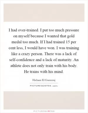 I had over-trained. I put too much pressure on myself because I wanted that gold medal too much. If I had trained 15 per cent less, I would have won. I was training like a crazy person. There was a lack of self-confidence and a lack of maturity. An athlete does not only train with his body. He trains with his mind Picture Quote #1