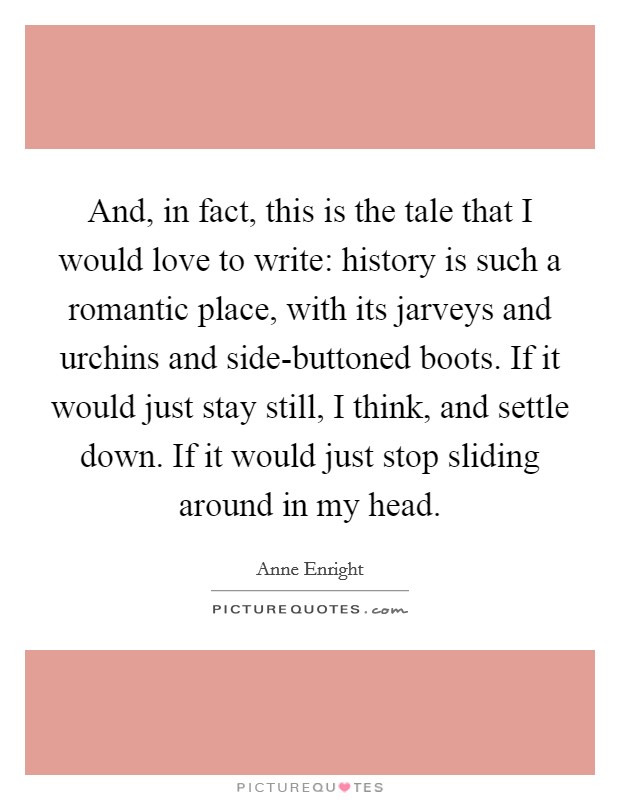 And, in fact, this is the tale that I would love to write: history is such a romantic place, with its jarveys and urchins and side-buttoned boots. If it would just stay still, I think, and settle down. If it would just stop sliding around in my head Picture Quote #1