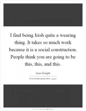 I find being Irish quite a wearing thing. It takes so much work because it is a social construction. People think you are going to be this, this, and this Picture Quote #1