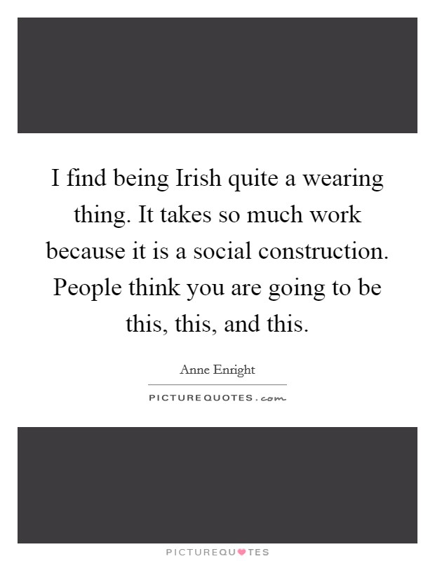 I find being Irish quite a wearing thing. It takes so much work because it is a social construction. People think you are going to be this, this, and this Picture Quote #1
