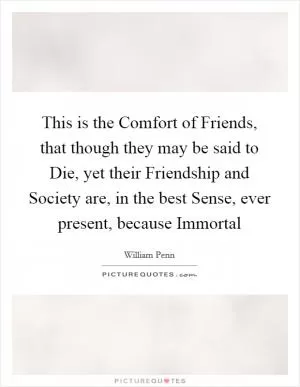 This is the Comfort of Friends, that though they may be said to Die, yet their Friendship and Society are, in the best Sense, ever present, because Immortal Picture Quote #1
