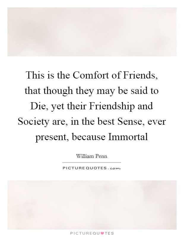 This is the Comfort of Friends, that though they may be said to Die, yet their Friendship and Society are, in the best Sense, ever present, because Immortal Picture Quote #1