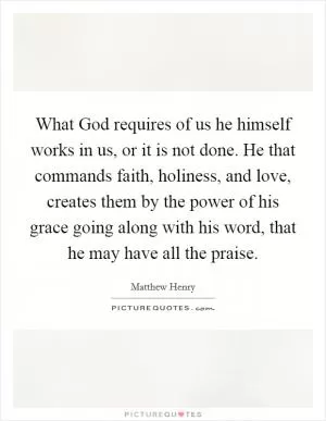 What God requires of us he himself works in us, or it is not done. He that commands faith, holiness, and love, creates them by the power of his grace going along with his word, that he may have all the praise Picture Quote #1