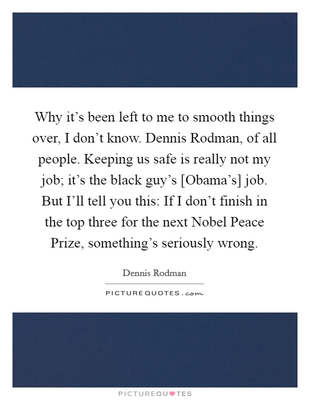 Why it's been left to me to smooth things over, I don't know. Dennis Rodman, of all people. Keeping us safe is really not my job; it's the black guy's [Obama's] job. But I'll tell you this: If I don't finish in the top three for the next Nobel Peace Prize, something's seriously wrong Picture Quote #1