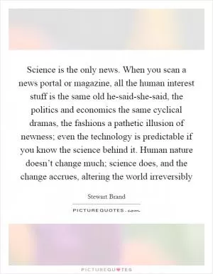 Science is the only news. When you scan a news portal or magazine, all the human interest stuff is the same old he-said-she-said, the politics and economics the same cyclical dramas, the fashions a pathetic illusion of newness; even the technology is predictable if you know the science behind it. Human nature doesn’t change much; science does, and the change accrues, altering the world irreversibly Picture Quote #1