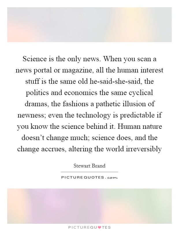 Science is the only news. When you scan a news portal or magazine, all the human interest stuff is the same old he-said-she-said, the politics and economics the same cyclical dramas, the fashions a pathetic illusion of newness; even the technology is predictable if you know the science behind it. Human nature doesn't change much; science does, and the change accrues, altering the world irreversibly Picture Quote #1
