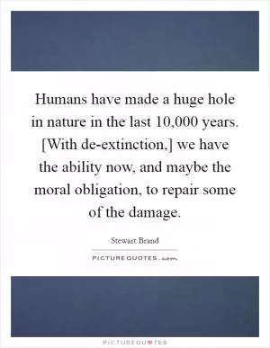 Humans have made a huge hole in nature in the last 10,000 years. [With de-extinction,] we have the ability now, and maybe the moral obligation, to repair some of the damage Picture Quote #1