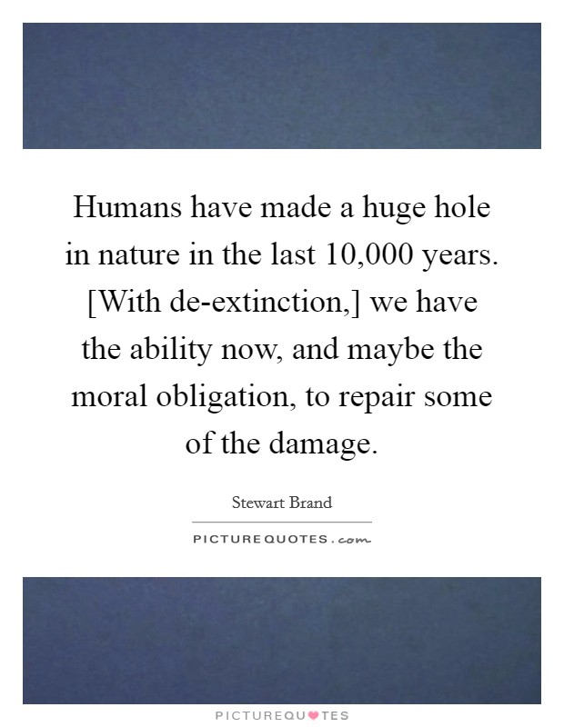 Humans have made a huge hole in nature in the last 10,000 years. [With de-extinction,] we have the ability now, and maybe the moral obligation, to repair some of the damage Picture Quote #1