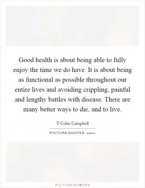 Good health is about being able to fully enjoy the time we do have. It is about being as functional as possible throughout our entire lives and avoiding crippling, painful and lengthy battles with disease. There are many better ways to die, and to live Picture Quote #1