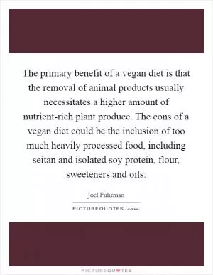 The primary benefit of a vegan diet is that the removal of animal products usually necessitates a higher amount of nutrient-rich plant produce. The cons of a vegan diet could be the inclusion of too much heavily processed food, including seitan and isolated soy protein, flour, sweeteners and oils Picture Quote #1