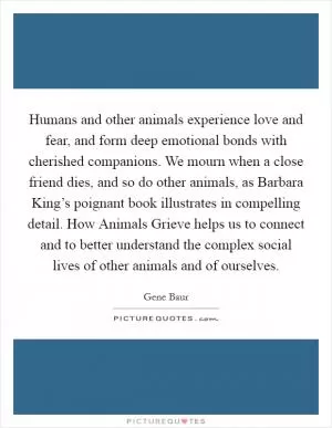 Humans and other animals experience love and fear, and form deep emotional bonds with cherished companions. We mourn when a close friend dies, and so do other animals, as Barbara King’s poignant book illustrates in compelling detail. How Animals Grieve helps us to connect and to better understand the complex social lives of other animals and of ourselves Picture Quote #1