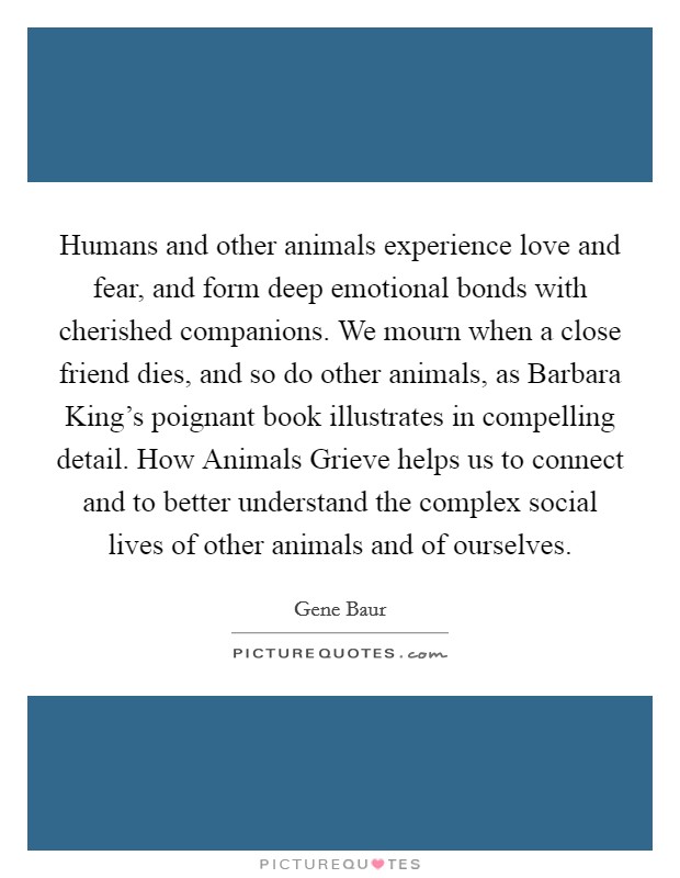 Humans and other animals experience love and fear, and form deep emotional bonds with cherished companions. We mourn when a close friend dies, and so do other animals, as Barbara King's poignant book illustrates in compelling detail. How Animals Grieve helps us to connect and to better understand the complex social lives of other animals and of ourselves Picture Quote #1
