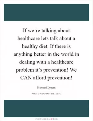 If we’re talking about healthcare lets talk about a healthy diet. If there is anything better in the world in dealing with a healthcare problem it’s prevention! We CAN afford prevention! Picture Quote #1