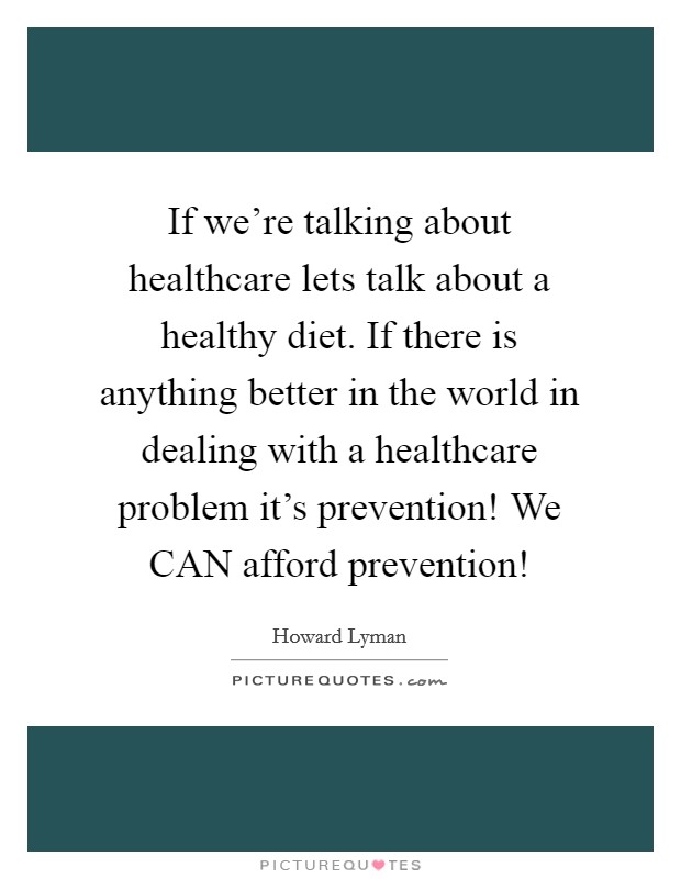 If we're talking about healthcare lets talk about a healthy diet. If there is anything better in the world in dealing with a healthcare problem it's prevention! We CAN afford prevention! Picture Quote #1