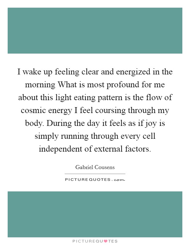 I wake up feeling clear and energized in the morning What is most profound for me about this light eating pattern is the flow of cosmic energy I feel coursing through my body. During the day it feels as if joy is simply running through every cell independent of external factors Picture Quote #1