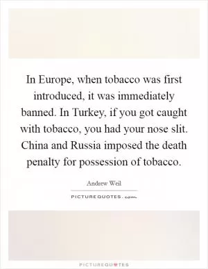 In Europe, when tobacco was first introduced, it was immediately banned. In Turkey, if you got caught with tobacco, you had your nose slit. China and Russia imposed the death penalty for possession of tobacco Picture Quote #1