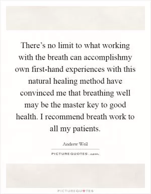 There’s no limit to what working with the breath can accomplishmy own first-hand experiences with this natural healing method have convinced me that breathing well may be the master key to good health. I recommend breath work to all my patients Picture Quote #1