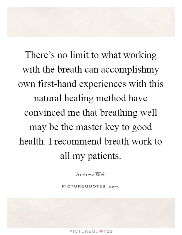 There's no limit to what working with the breath can accomplishmy own first-hand experiences with this natural healing method have convinced me that breathing well may be the master key to good health. I recommend breath work to all my patients Picture Quote #1