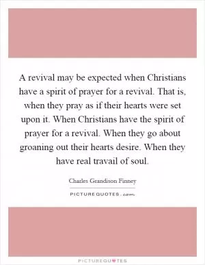 A revival may be expected when Christians have a spirit of prayer for a revival. That is, when they pray as if their hearts were set upon it. When Christians have the spirit of prayer for a revival. When they go about groaning out their hearts desire. When they have real travail of soul Picture Quote #1