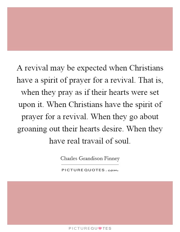 A revival may be expected when Christians have a spirit of prayer for a revival. That is, when they pray as if their hearts were set upon it. When Christians have the spirit of prayer for a revival. When they go about groaning out their hearts desire. When they have real travail of soul Picture Quote #1
