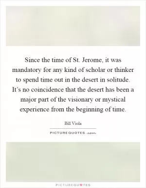 Since the time of St. Jerome, it was mandatory for any kind of scholar or thinker to spend time out in the desert in solitude. It’s no coincidence that the desert has been a major part of the visionary or mystical experience from the beginning of time Picture Quote #1
