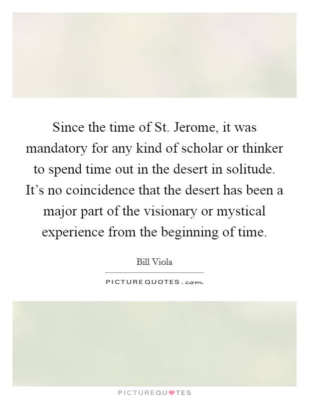 Since the time of St. Jerome, it was mandatory for any kind of scholar or thinker to spend time out in the desert in solitude. It's no coincidence that the desert has been a major part of the visionary or mystical experience from the beginning of time Picture Quote #1
