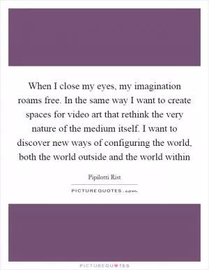 When I close my eyes, my imagination roams free. In the same way I want to create spaces for video art that rethink the very nature of the medium itself. I want to discover new ways of configuring the world, both the world outside and the world within Picture Quote #1