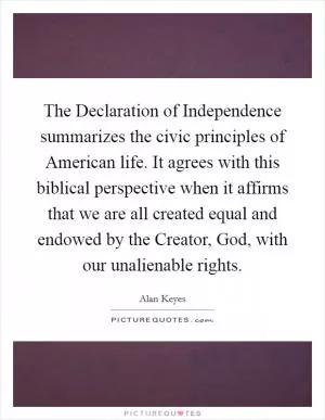 The Declaration of Independence summarizes the civic principles of American life. It agrees with this biblical perspective when it affirms that we are all created equal and endowed by the Creator, God, with our unalienable rights Picture Quote #1