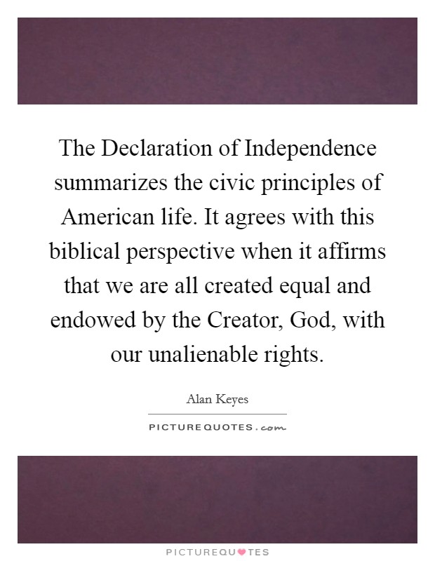The Declaration of Independence summarizes the civic principles of American life. It agrees with this biblical perspective when it affirms that we are all created equal and endowed by the Creator, God, with our unalienable rights Picture Quote #1