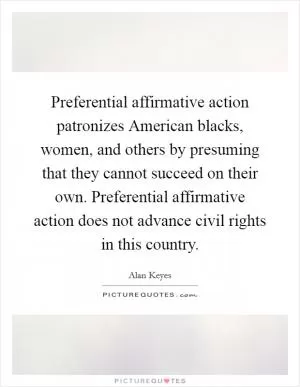 Preferential affirmative action patronizes American blacks, women, and others by presuming that they cannot succeed on their own. Preferential affirmative action does not advance civil rights in this country Picture Quote #1